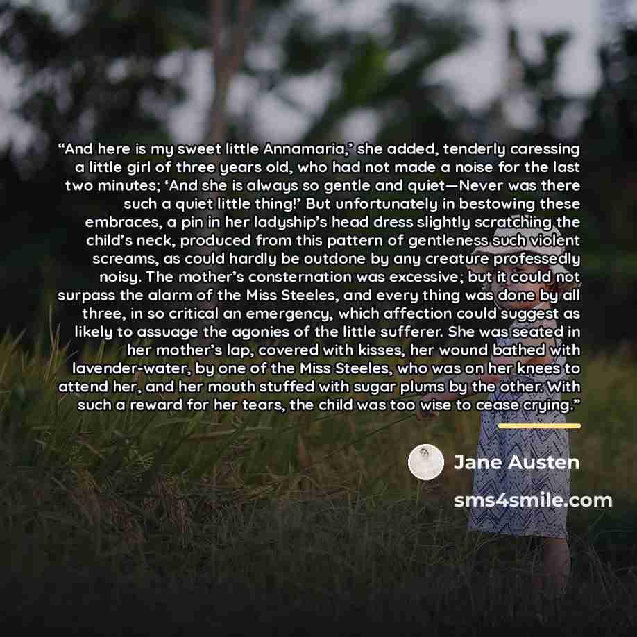 “And here is my sweet little Annamaria,’ she added, tenderly caressing a little girl of three years old, who had not made a noise for the last two minutes; ‘And she is always so gentle and quiet—Never was there such a quiet little thing!’ But unfortunately in bestowing these embraces, a pin in her…” quote by Jane Austen