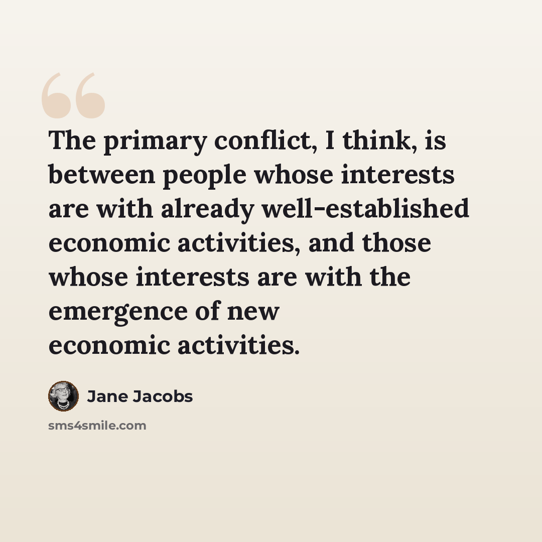 “The primary conflict, I think, is between people whose interests are with already well-established economic activities, and those whose interests are with the emergence of new economic activities.” quote by Jane Jacobs