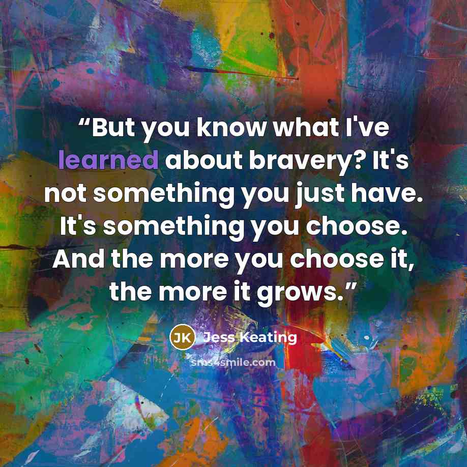 “But you know what I've learned about bravery? It's not something you just have. It's something you choose. And the more you choose it, the more it grows.” quote by Jess Keating