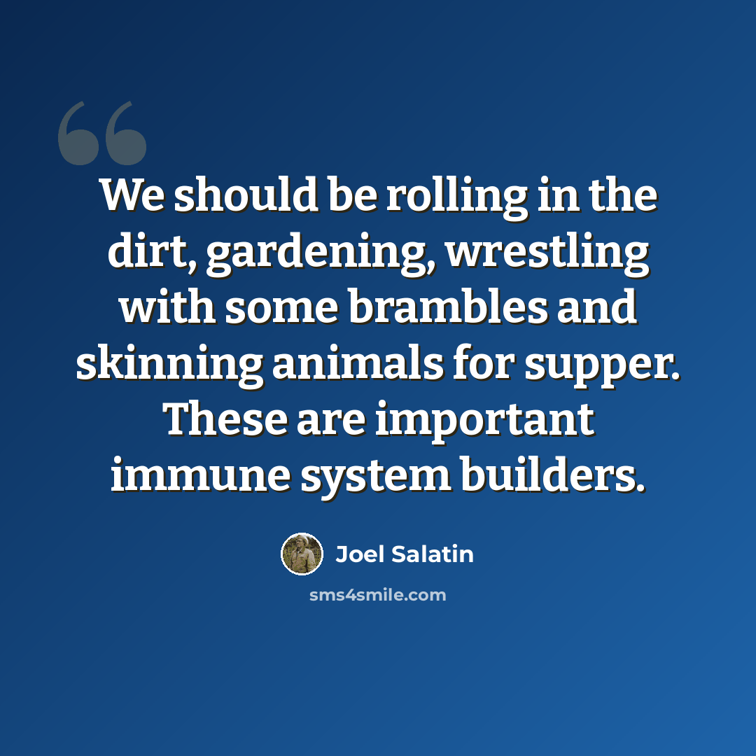 “We should be rolling in the dirt, gardening, wrestling with some brambles and skinning animals for supper. These are important immune system builders.” quote by Joel Salatin