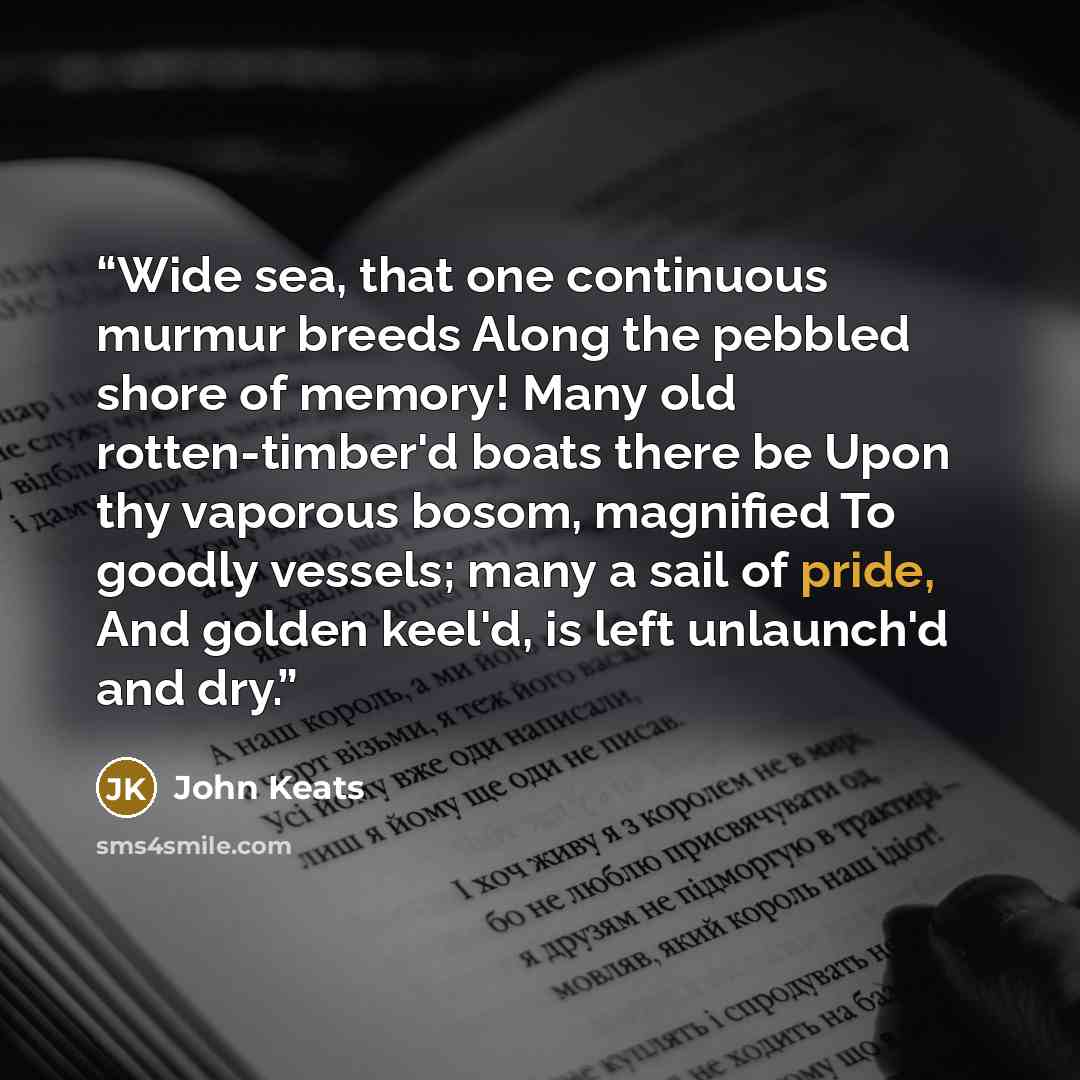 “Wide sea, that one continuous murmur breeds Along the pebbled shore of memory! Many old rotten-timber'd boats there be Upon thy vaporous bosom, magnified To goodly vessels; many a sail of pride, And golden keel'd, is left unlaunch'd and dry.” quote by John Keats
