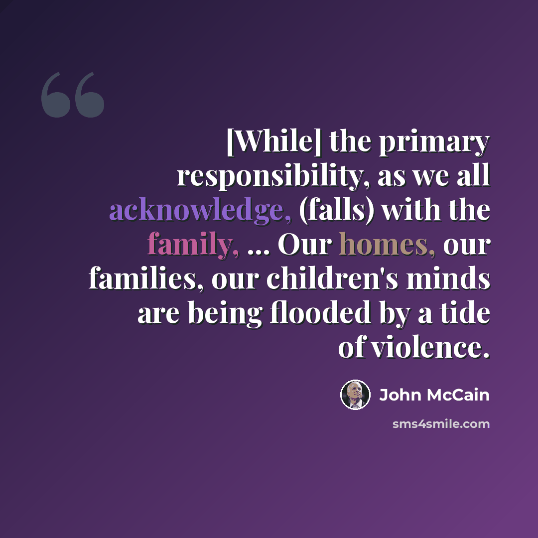 “[While] the primary responsibility, as we all acknowledge, (falls) with the family, ... Our homes, our families, our children's minds are being flooded by a tide of violence.” quote by John McCain