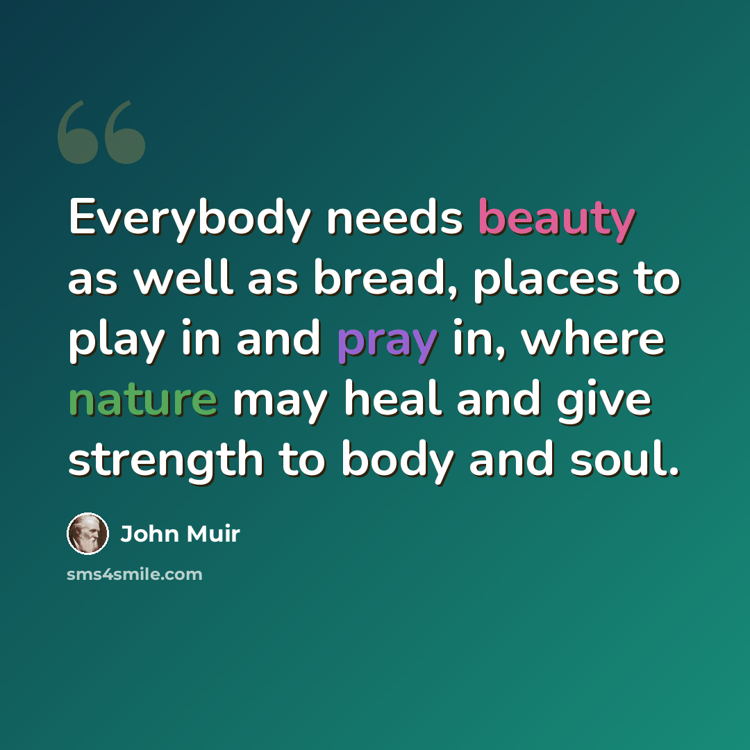 “Everybody needs beauty as well as bread, places to play in and pray in, where nature may heal and give strength to body and soul.” quote by John Muir