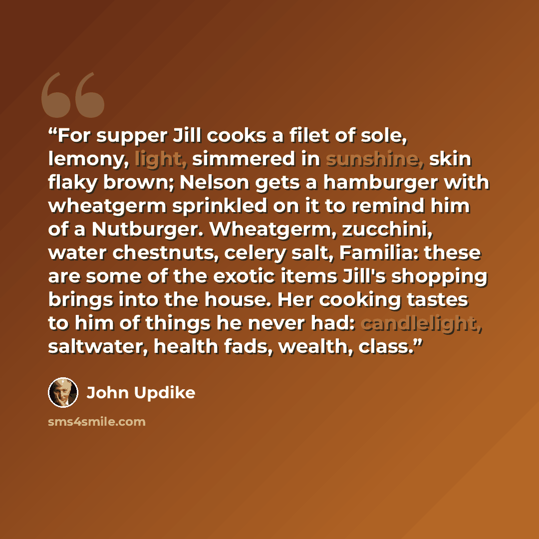 “For supper Jill cooks a filet of sole, lemony, light, simmered in sunshine, skin flaky brown; Nelson gets a hamburger with wheatgerm sprinkled on it to remind him of a Nutburger. Wheatgerm, zucchini, water chestnuts, celery salt, Familia: these are some of the exotic items Jill's shopping brings…” quote by John Updike