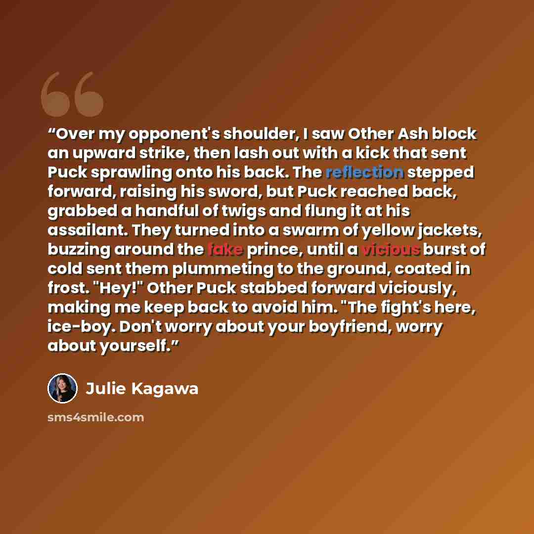 “Over my opponent's shoulder, I saw Other Ash block an upward strike, then lash out with a kick that sent Puck sprawling onto his back. The reflection stepped forward, raising his sword, but Puck reached back, grabbed a handful of twigs and flung it at his assailant. They turned into a swarm of…” quote by Julie Kagawa