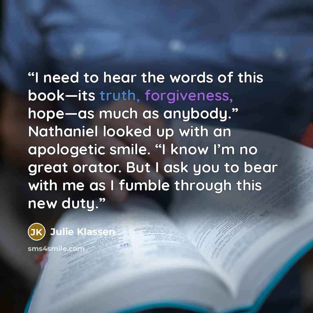 “I need to hear the words of this book—its truth, forgiveness, hope—as much as anybody.” Nathaniel looked up with an apologetic smile. “I know I’m no great orator. But I ask you to bear with me as I fumble through this new duty.” quote by Julie Klassen