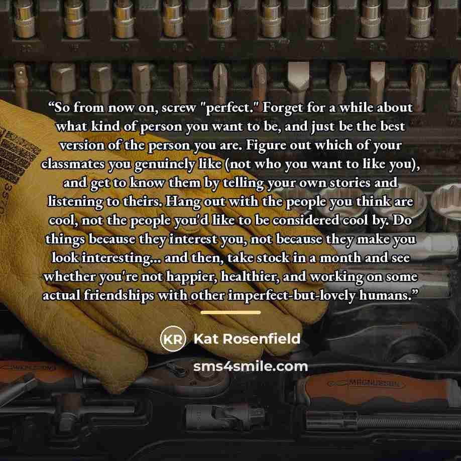 “So from now on, screw "perfect." Forget for a while about what kind of person you want to be, and just be the best version of the person you are. Figure out which of your classmates you genuinely like (not who you want to like you), and get to know them by telling your own stories and listening to…” quote by Kat Rosenfield