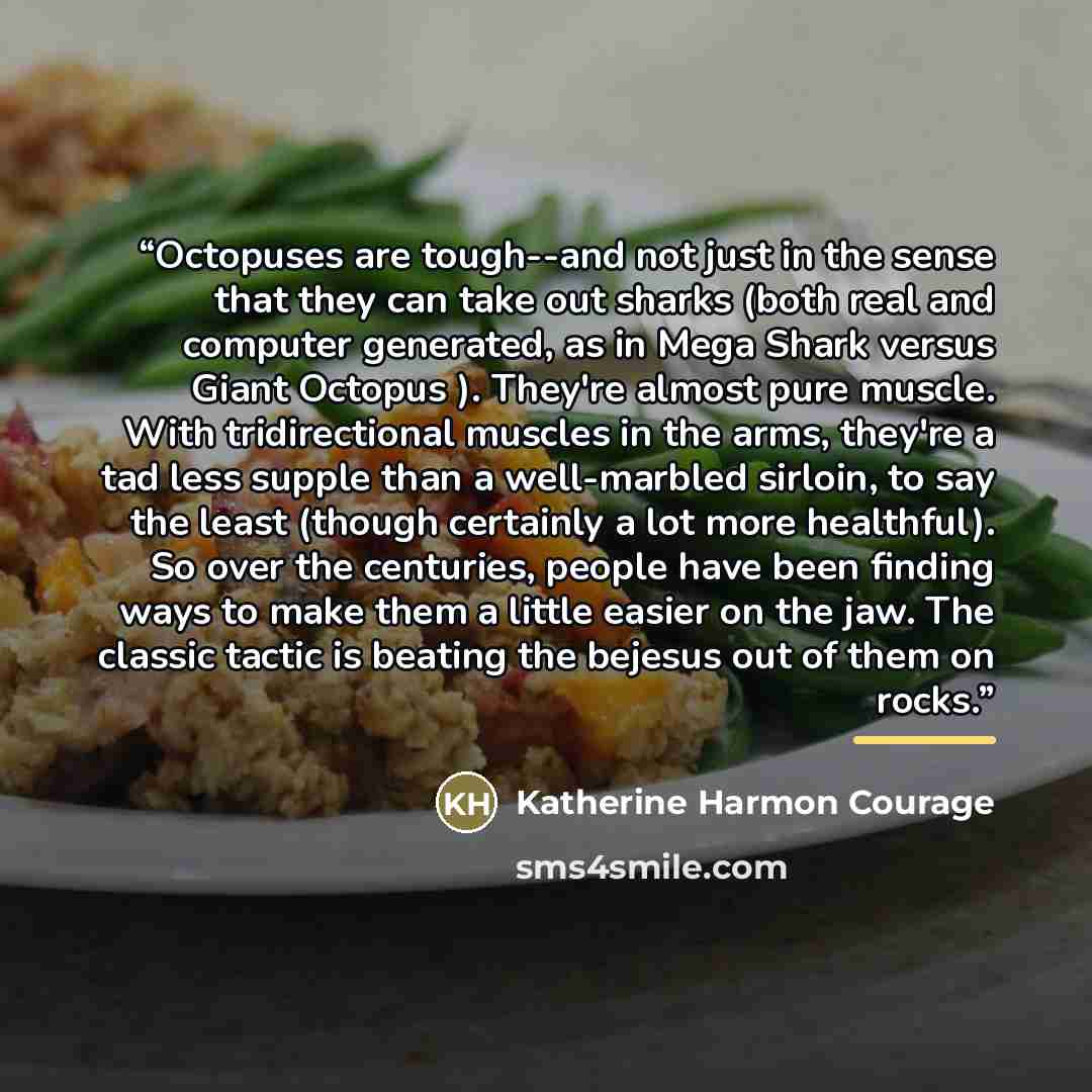 “Octopuses are tough--and not just in the sense that they can take out sharks (both real and computer generated, as in Mega Shark versus Giant Octopus ). They're almost pure muscle. With tridirectional muscles in the arms, they're a tad less supple than a well-marbled sirloin, to say the least…” quote by Katherine Harmon Courage