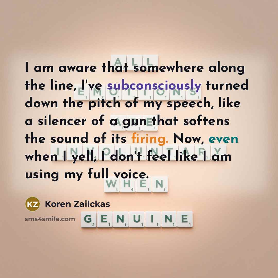“I am aware that somewhere along the line, I've subconsciously turned down the pitch of my speech, like a silencer of a gun that softens the sound of its firing. Now, even when I yell, I don't feel like I am using my full voice.” quote by Koren Zailckas