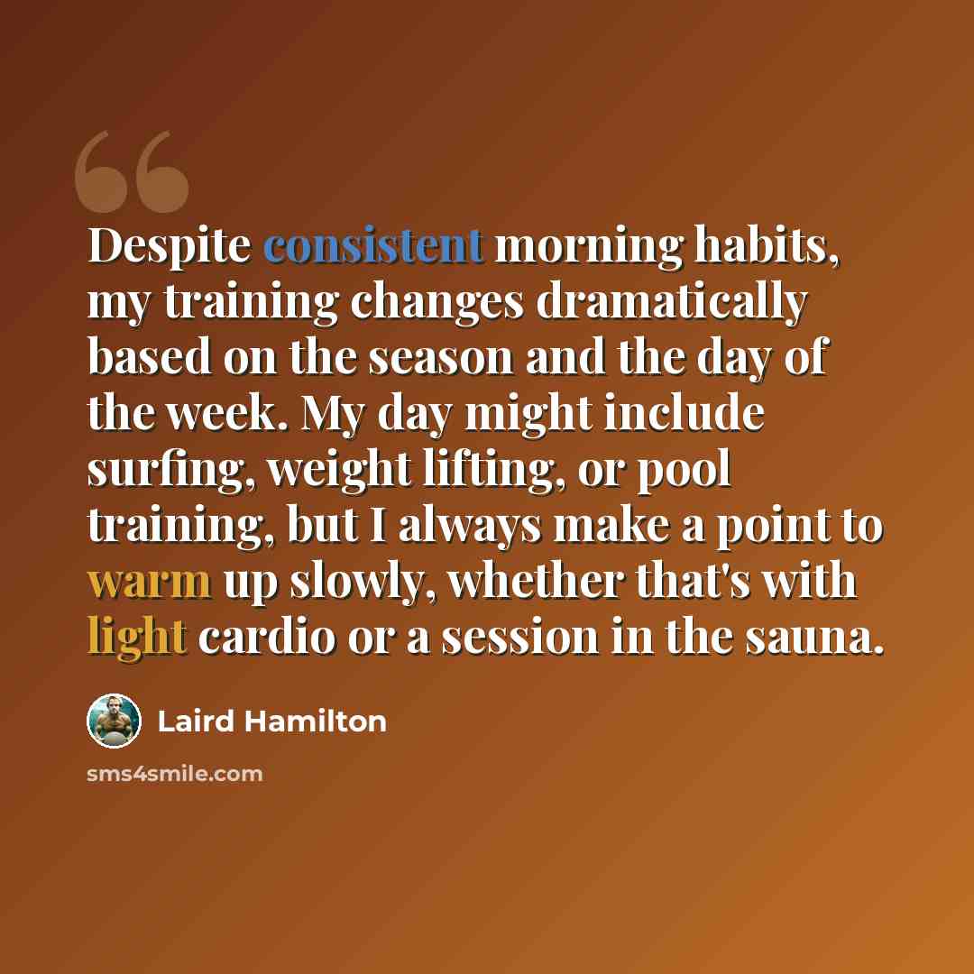 “Despite consistent morning habits, my training changes dramatically based on the season and the day of the week. My day might include surfing, weight lifting, or pool training, but I always make a point to warm up slowly, whether that's with light cardio or a session in the sauna.” quote by Laird Hamilton