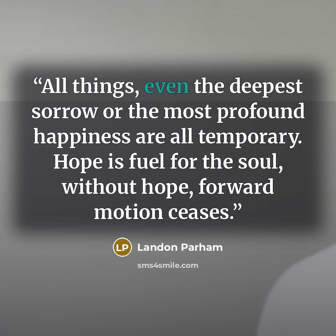 “All things, even the deepest sorrow or the most profound happiness are all temporary. Hope is fuel for the soul, without hope, forward motion ceases.” quote by Landon Parham