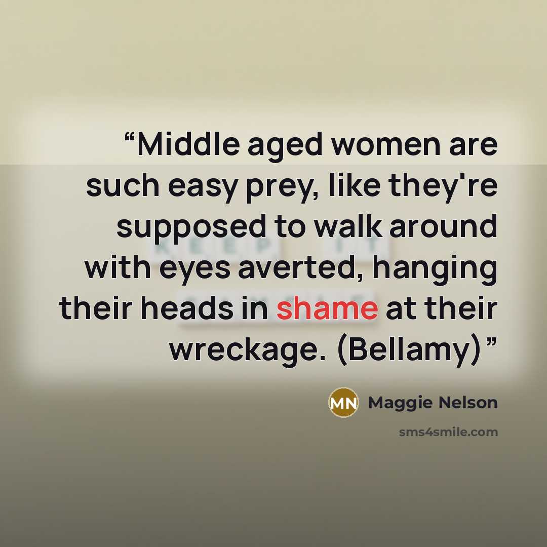 “Middle aged women are such easy prey, like they're supposed to walk around with eyes averted, hanging their heads in shame at their wreckage. (Bellamy)” quote by Maggie Nelson