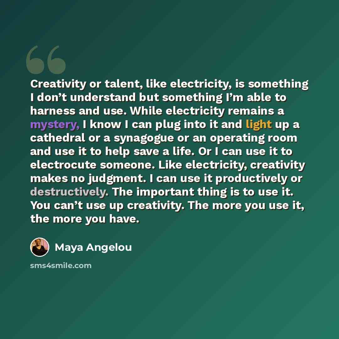 “Creativity or talent, like electricity, is something I don’t understand but something I’m able to harness and use. While electricity remains a mystery, I know I can plug into it and light up a cathedral or a synagogue or an operating room and use it to help save a life. Or I can use it to…” quote by Maya Angelou
