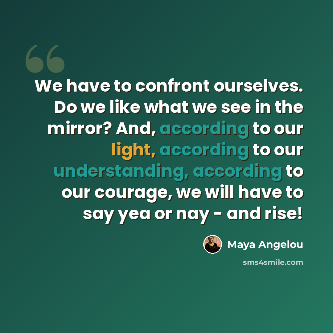 “We have to confront ourselves. Do we like what we see in the mirror? And, according to our light, according to our understanding, according to our courage, we will have to say yea or nay - and rise!” quote by Maya Angelou