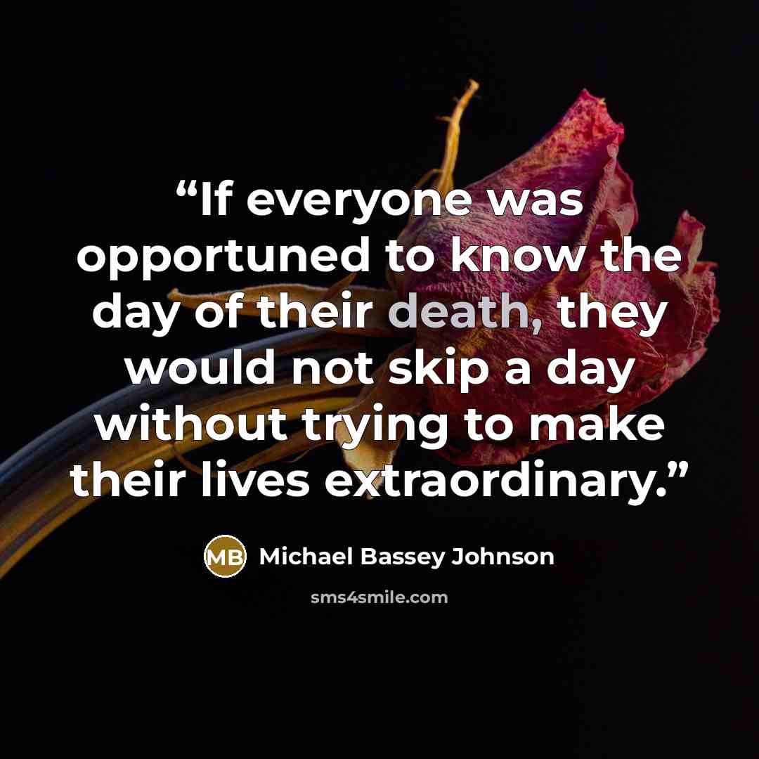 “If everyone was opportuned to know the day of their death, they would not skip a day without trying to make their lives extraordinary.” quote by Michael Bassey Johnson