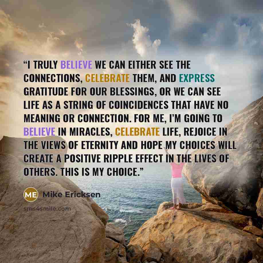 “I truly believe we can either see the connections, celebrate them, and express gratitude for our blessings, or we can see life as a string of coincidences that have no meaning or connection. For me, I’m going to believe in miracles, celebrate life, rejoice in the views of eternity and hope my…” quote by Mike Ericksen