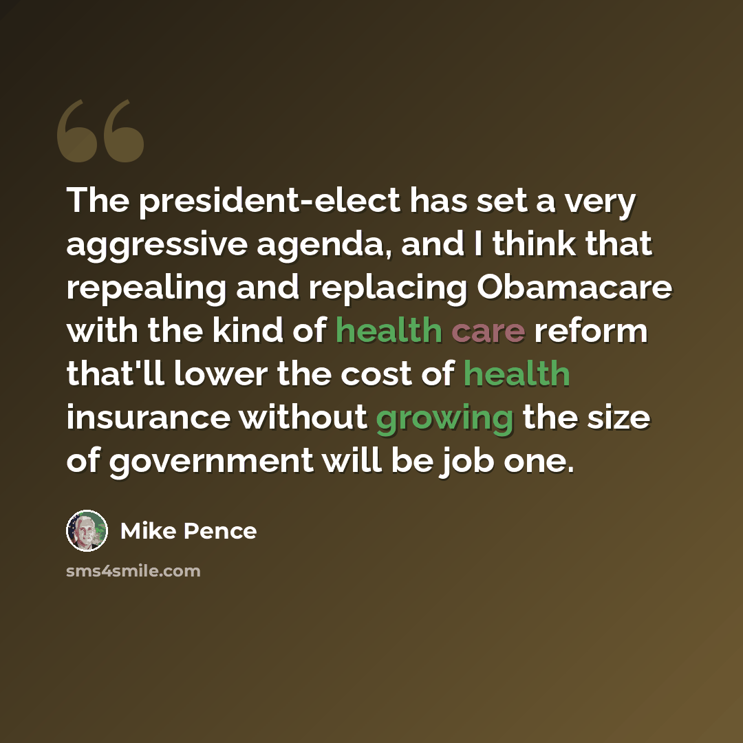 “The president-elect has set a very aggressive agenda, and I think that repealing and replacing Obamacare with the kind of health care reform that'll lower the cost of health insurance without growing the size of government will be job one.” quote by Mike Pence