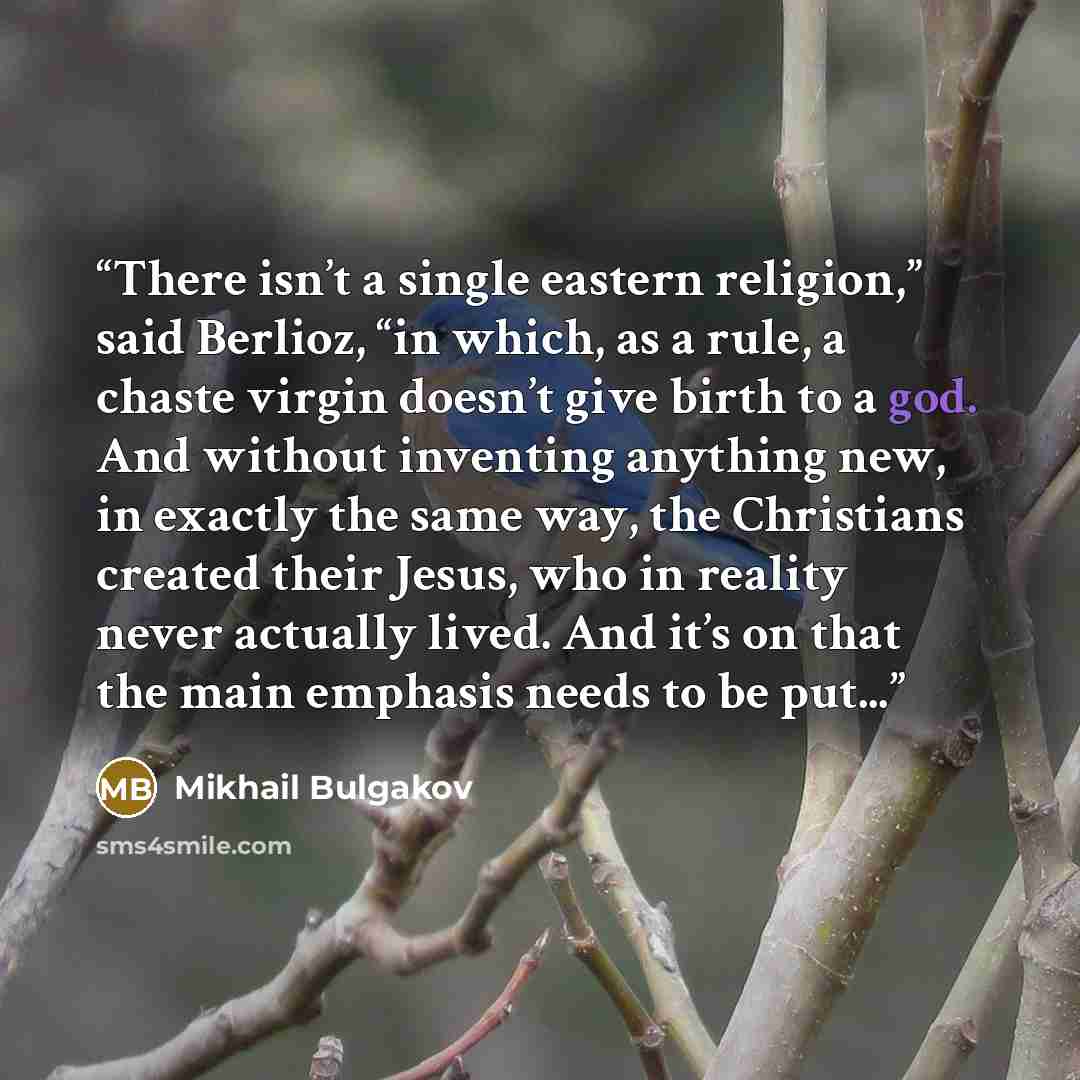 “There isn’t a single eastern religion,” said Berlioz, “in which, as a rule, a chaste virgin doesn’t give birth to a god. And without inventing anything new, in exactly the same way, the Christians created their Jesus, who in reality never actually lived. And it’s on that the main emphasis needs to…” quote by Mikhail Bulgakov