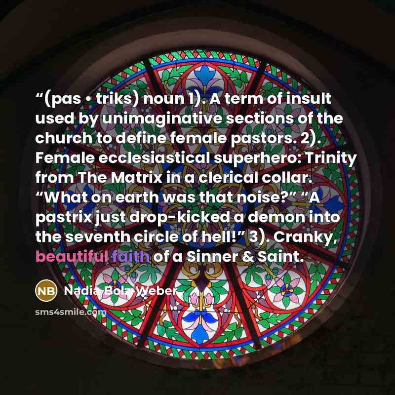““(pas • triks) noun 1). A term of insult used by unimaginative sections of the church to define female pastors. 2). Female ecclesiastical superhero: Trinity from The Matrix in a clerical collar. “What on earth was that noise?” “A pastrix just drop-kicked a demon into the seventh circle of hell!”…” quote by Nadia Bolz-Weber