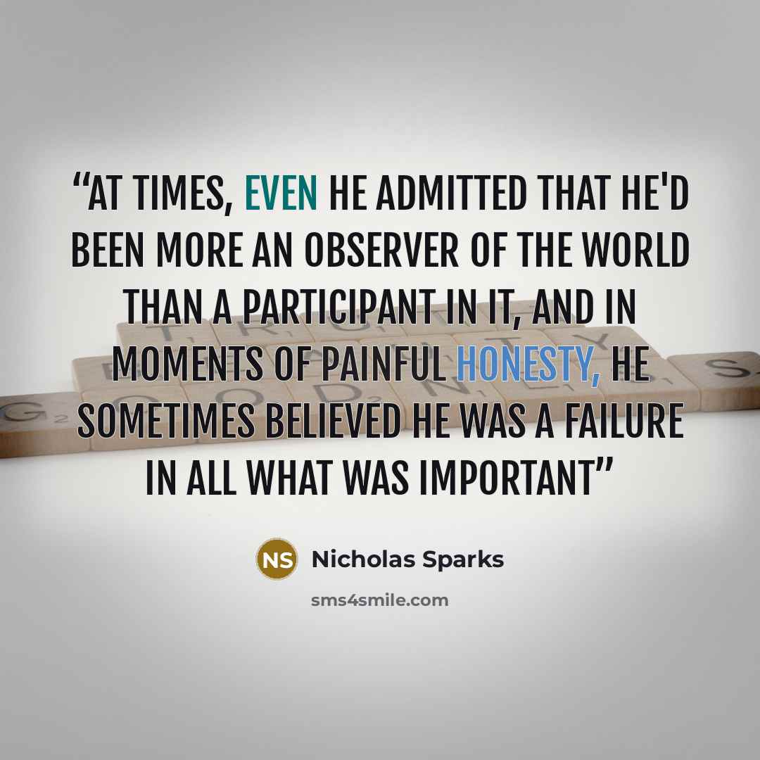 “At Times, even he admitted that he'd been more an observer of the world than a participant in it, and in moments of painful honesty, he sometimes believed he was a failure in all what was important” quote by Nicholas Sparks