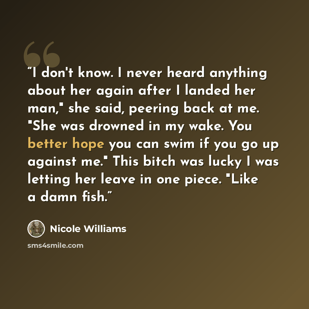 “I don't know. I never heard anything about her again after I landed her man," she said, peering back at me. "She was drowned in my wake. You better hope you can swim if you go up against me." This bitch was lucky I was letting her leave in one piece. "Like a damn fish.” quote by Nicole Williams