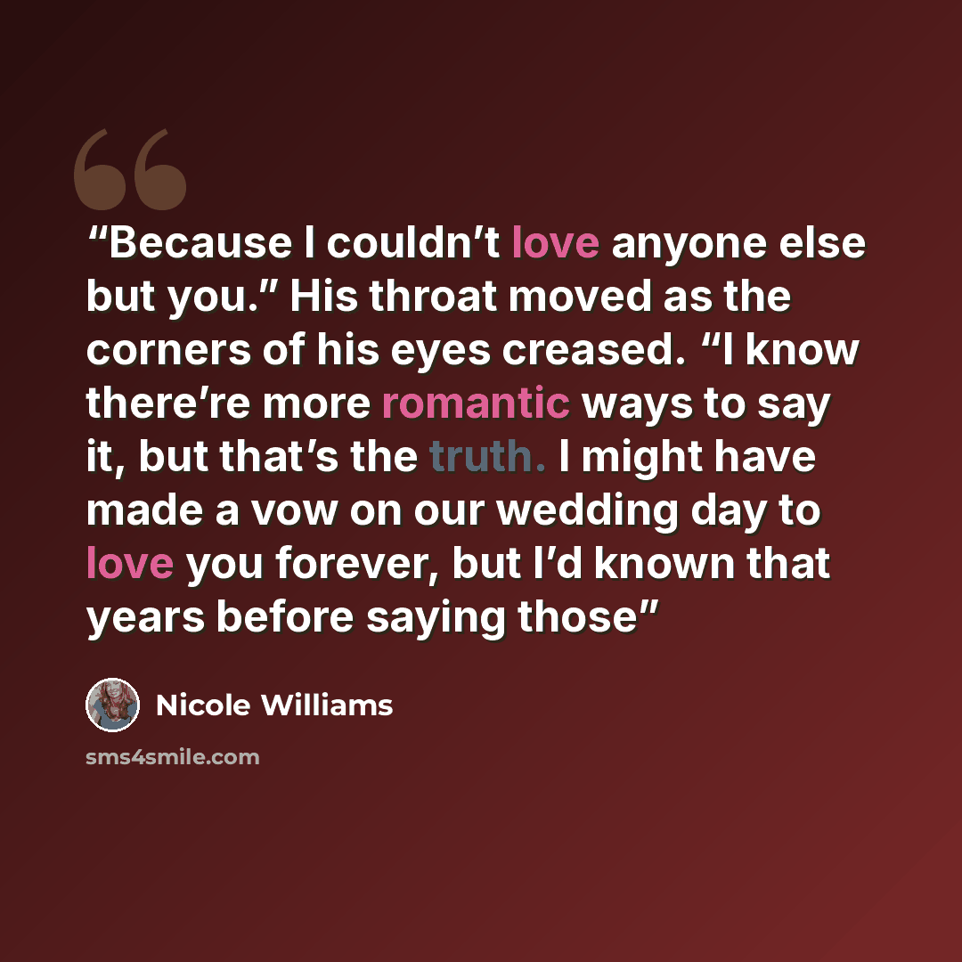 “Because I couldn’t love anyone else but you.” His throat moved as the corners of his eyes creased. “I know there’re more romantic ways to say it, but that’s the truth. I might have made a vow on our wedding day to love you forever, but I’d known that years before saying those” quote by Nicole Williams