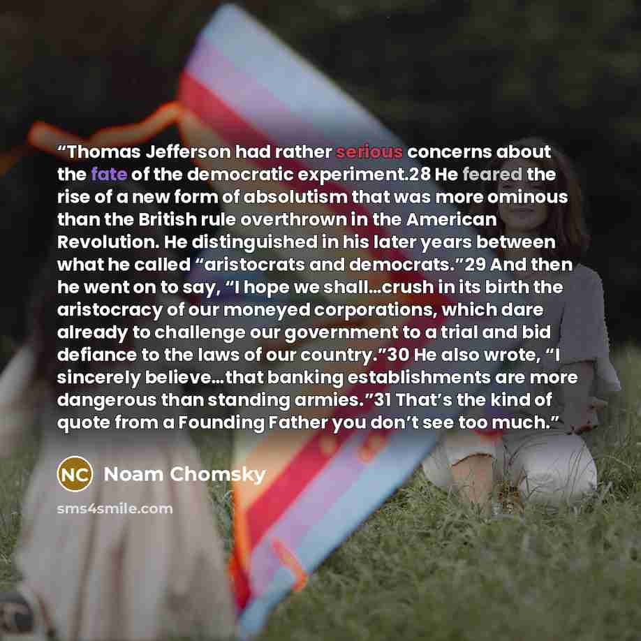 “Thomas Jefferson had rather serious concerns about the fate of the democratic experiment.28 He feared the rise of a new form of absolutism that was more ominous than the British rule overthrown in the American Revolution. He distinguished in his later years between what he called “aristocrats and…” quote by Noam Chomsky