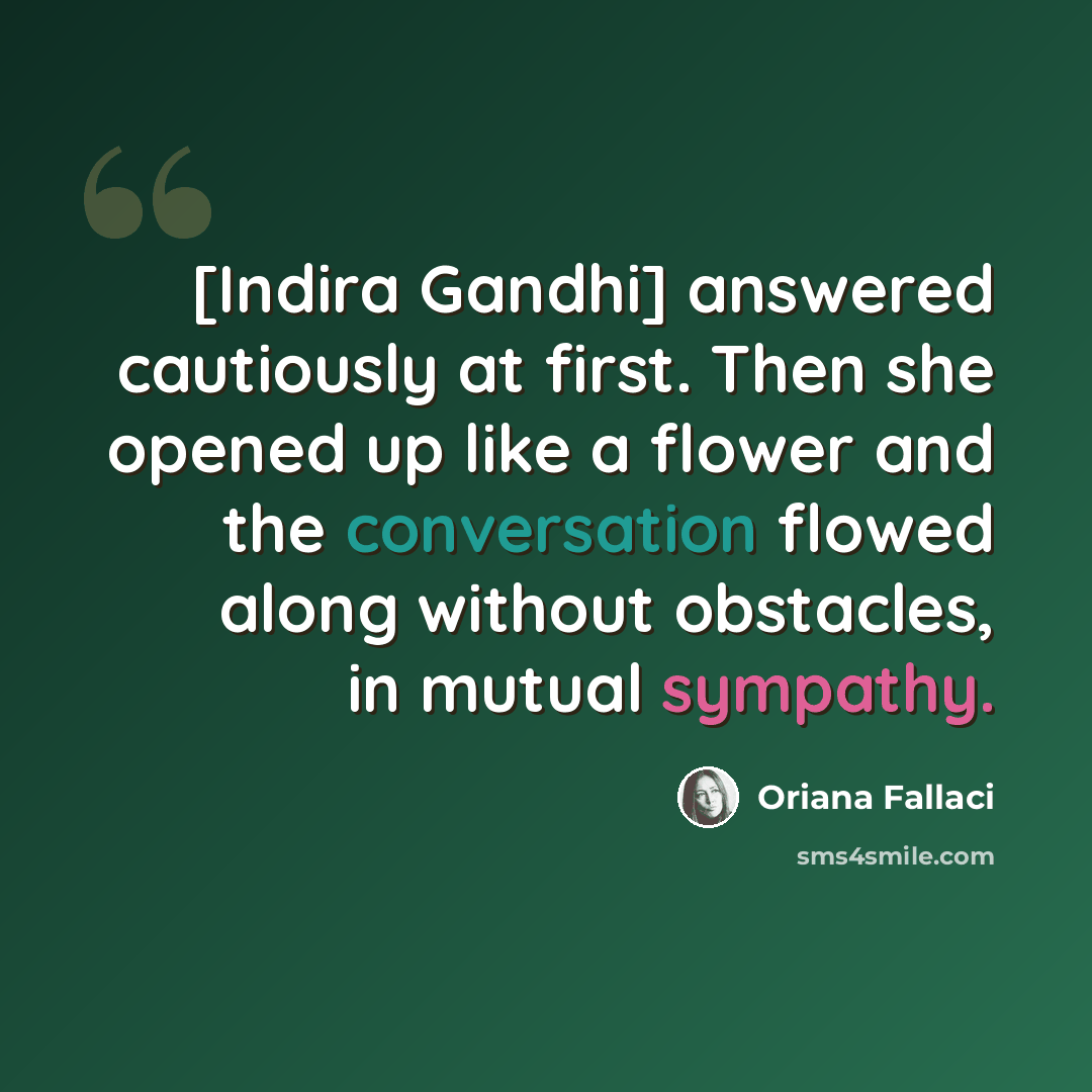 “[Indira Gandhi] answered cautiously at first. Then she opened up like a flower and the conversation flowed along without obstacles, in mutual sympathy.” quote by Oriana Fallaci