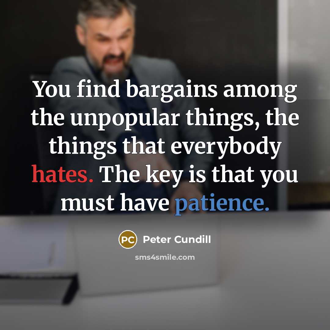 “You find bargains among the unpopular things, the things that everybody hates. The key is that you must have patience.” quote by Peter Cundill