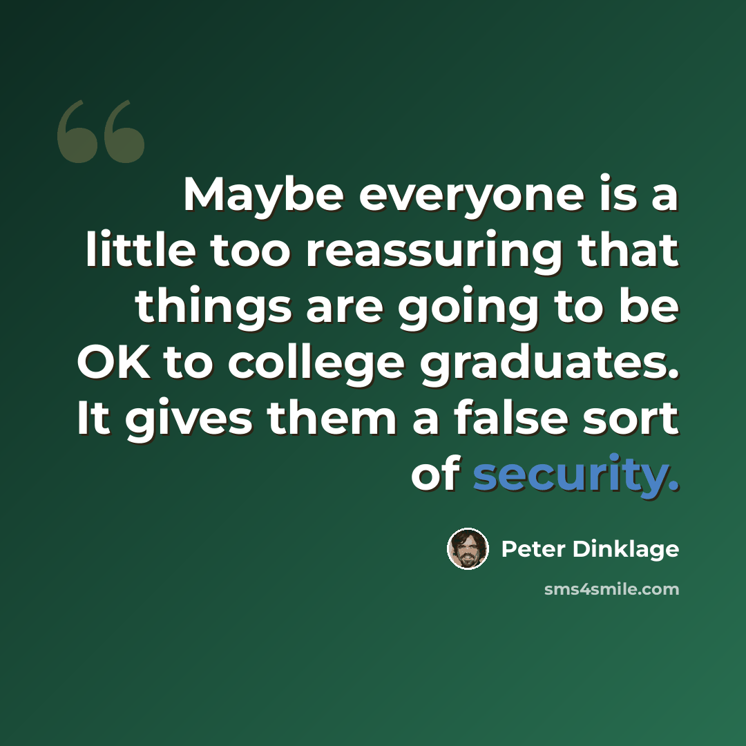 “Maybe everyone is a little too reassuring that things are going to be OK to college graduates. It gives them a false sort of security.” quote by Peter Dinklage