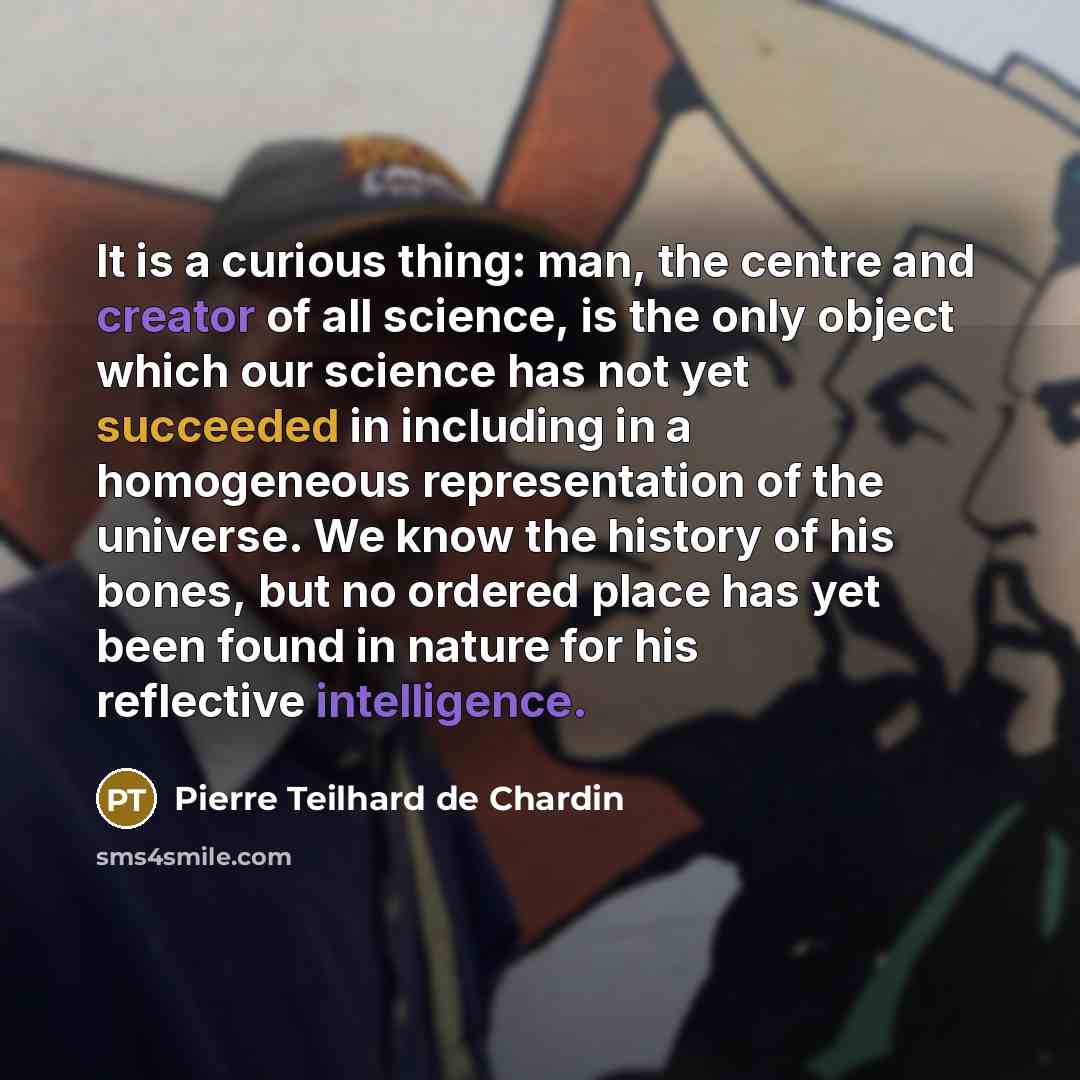“It is a curious thing: man, the centre and creator of all science, is the only object which our science has not yet succeeded in including in a homogeneous representation of the universe. We know the history of his bones, but no ordered place has yet been found in nature for his reflective…” quote by Pierre Teilhard de Chardin