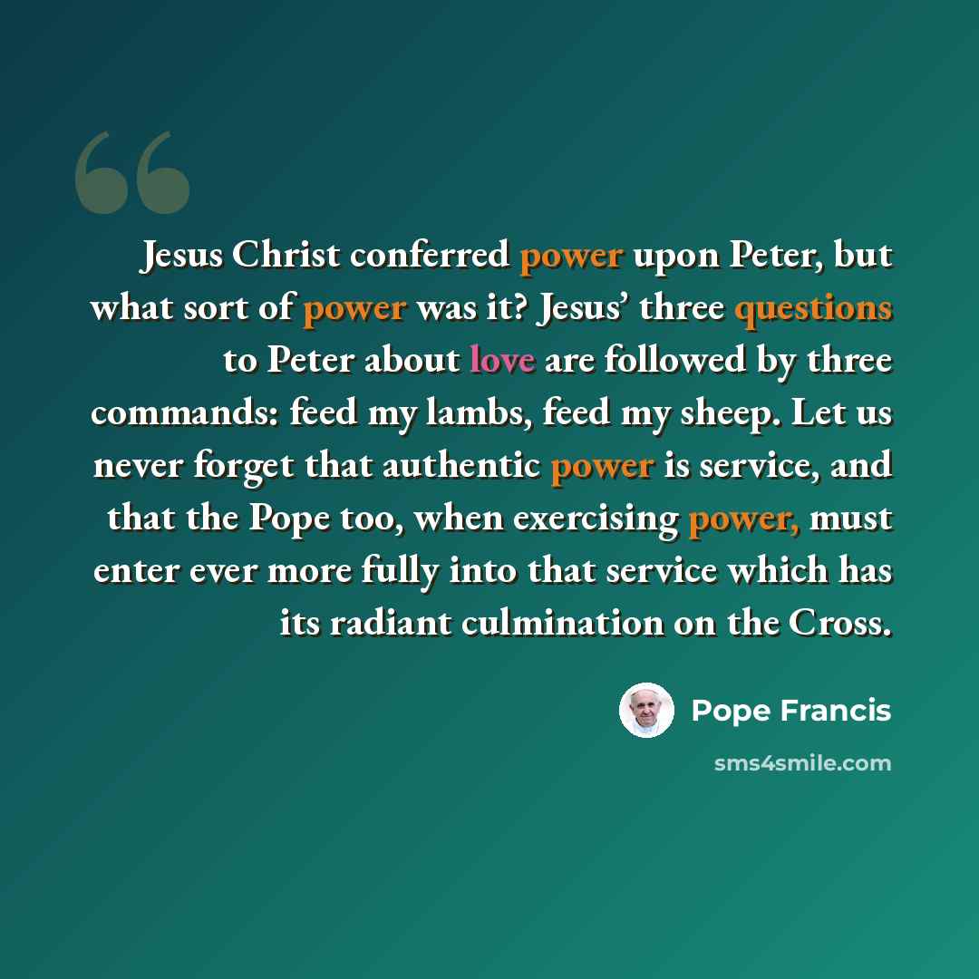 “Jesus Christ conferred power upon Peter, but what sort of power was it? Jesus’ three questions to Peter about love are followed by three commands: feed my lambs, feed my sheep. Let us never forget that authentic power is service, and that the Pope too, when exercising power, must enter ever more…” quote by Pope Francis