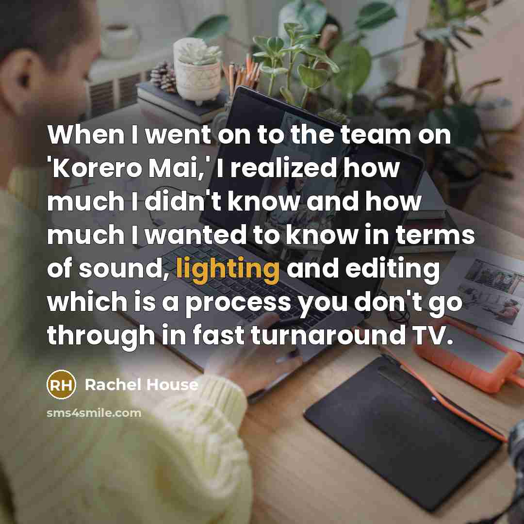 “When I went on to the team on 'Korero Mai,' I realized how much I didn't know and how much I wanted to know in terms of sound, lighting and editing which is a process you don't go through in fast turnaround TV.” quote by Rachel House