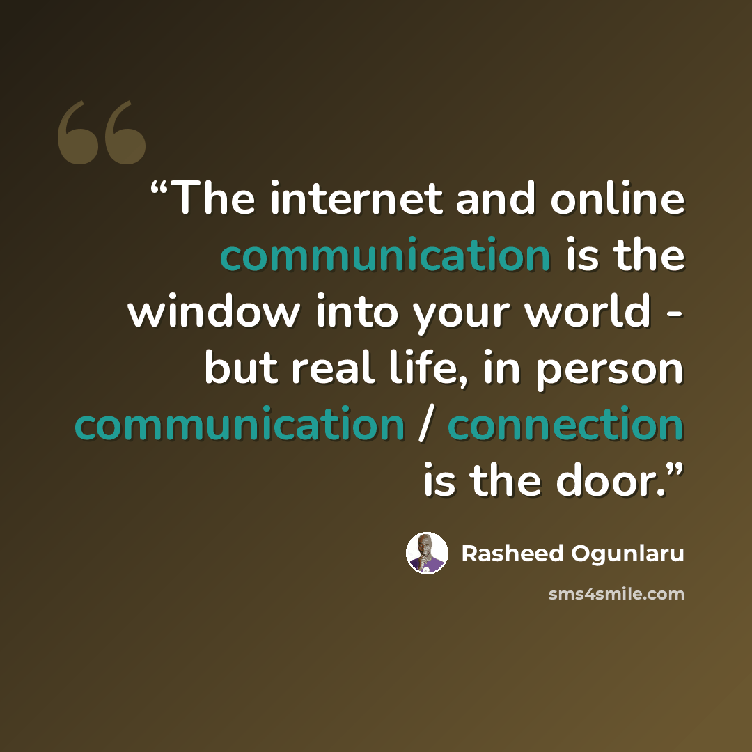 “The internet and online communication is the window into your world - but real life, in person communication / connection is the door.” quote by Rasheed Ogunlaru