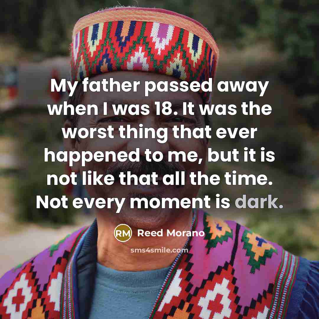 “My father passed away when I was 18. It was the worst thing that ever happened to me, but it is not like that all the time. Not every moment is dark.” quote by Reed Morano