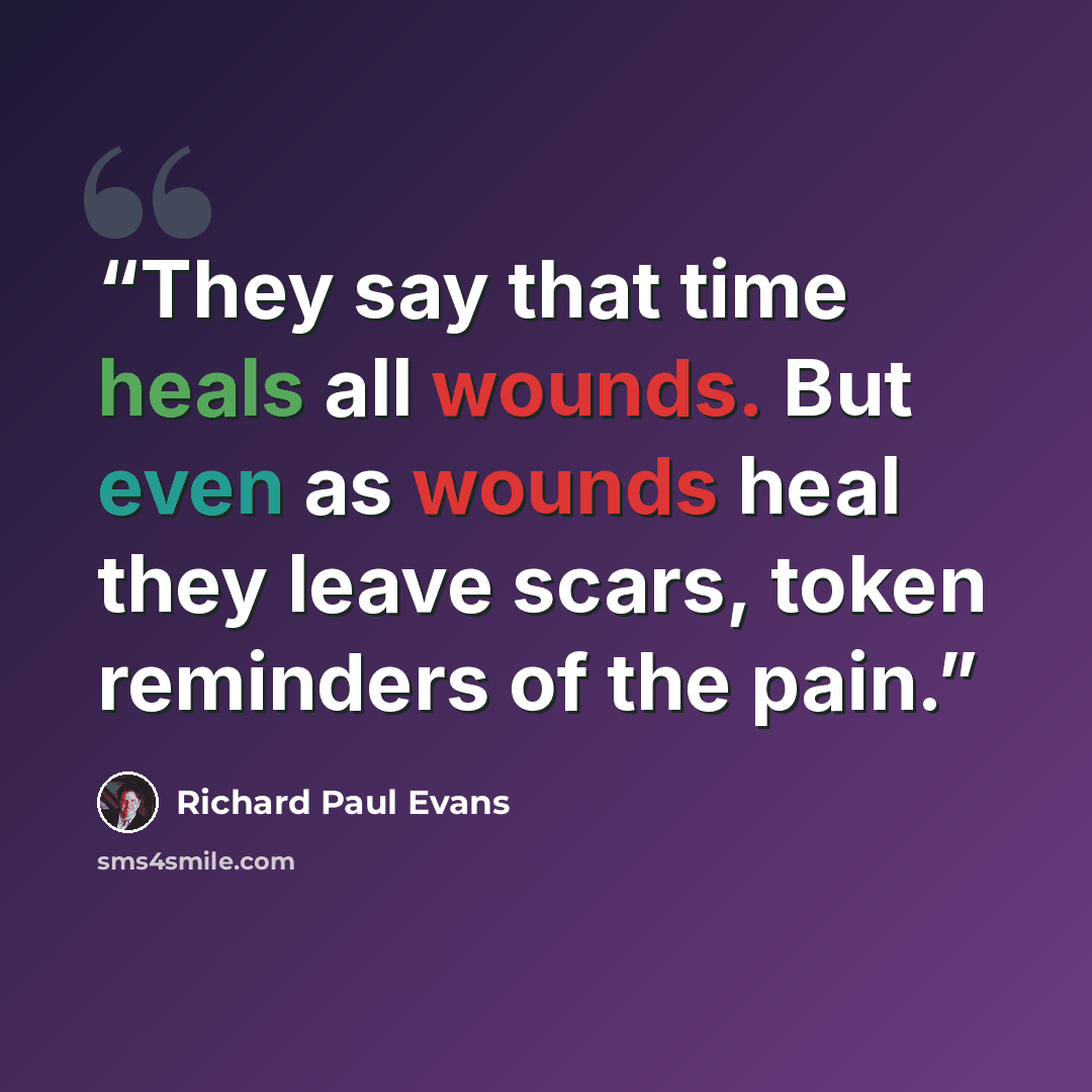 “They say that time heals all wounds. But even as wounds heal they leave scars, token reminders of the pain.” quote by Richard Paul Evans