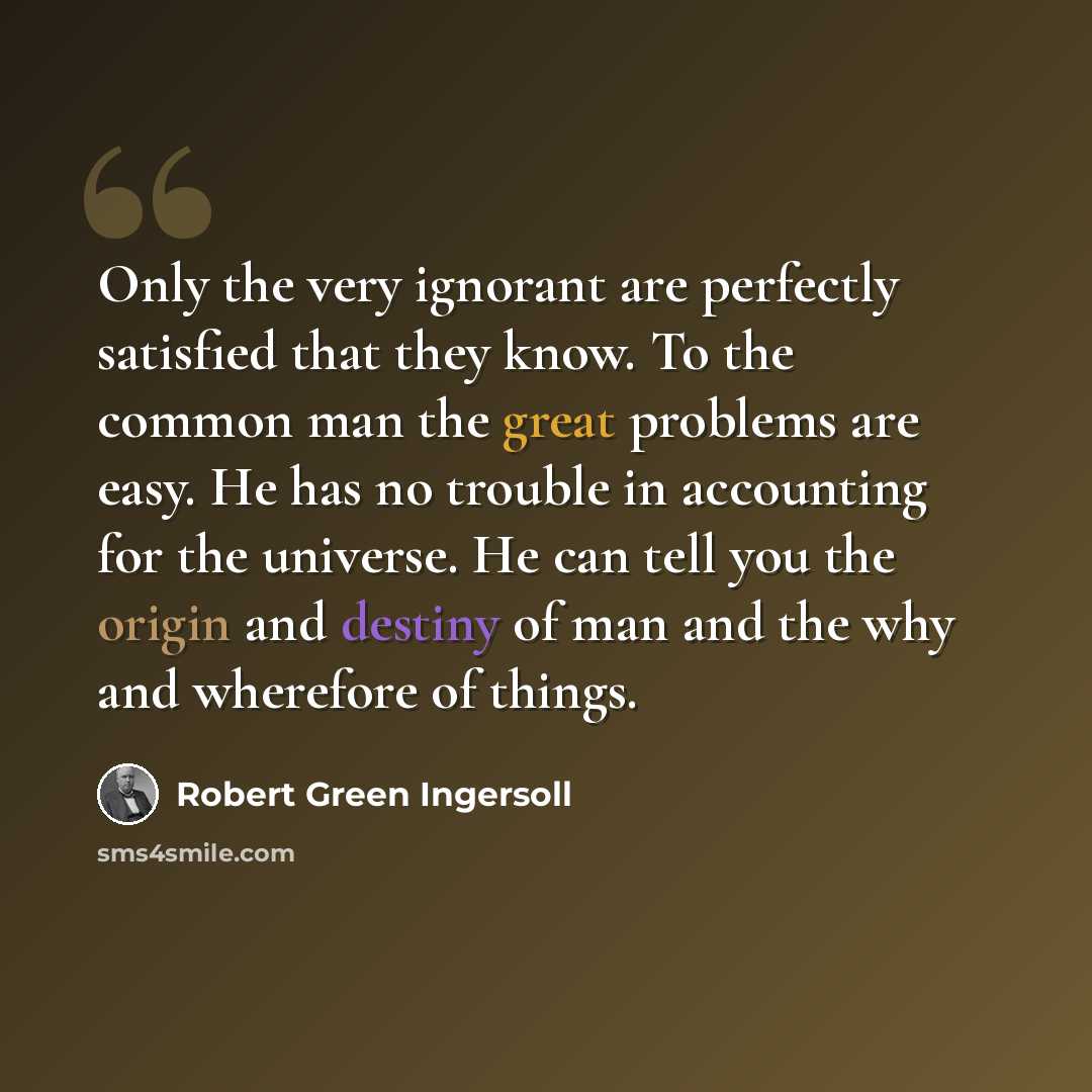 “Only the very ignorant are perfectly satisfied that they know. To the common man the great problems are easy. He has no trouble in accounting for the universe. He can tell you the origin and destiny of man and the why and wherefore of things.” quote by Robert Green Ingersoll