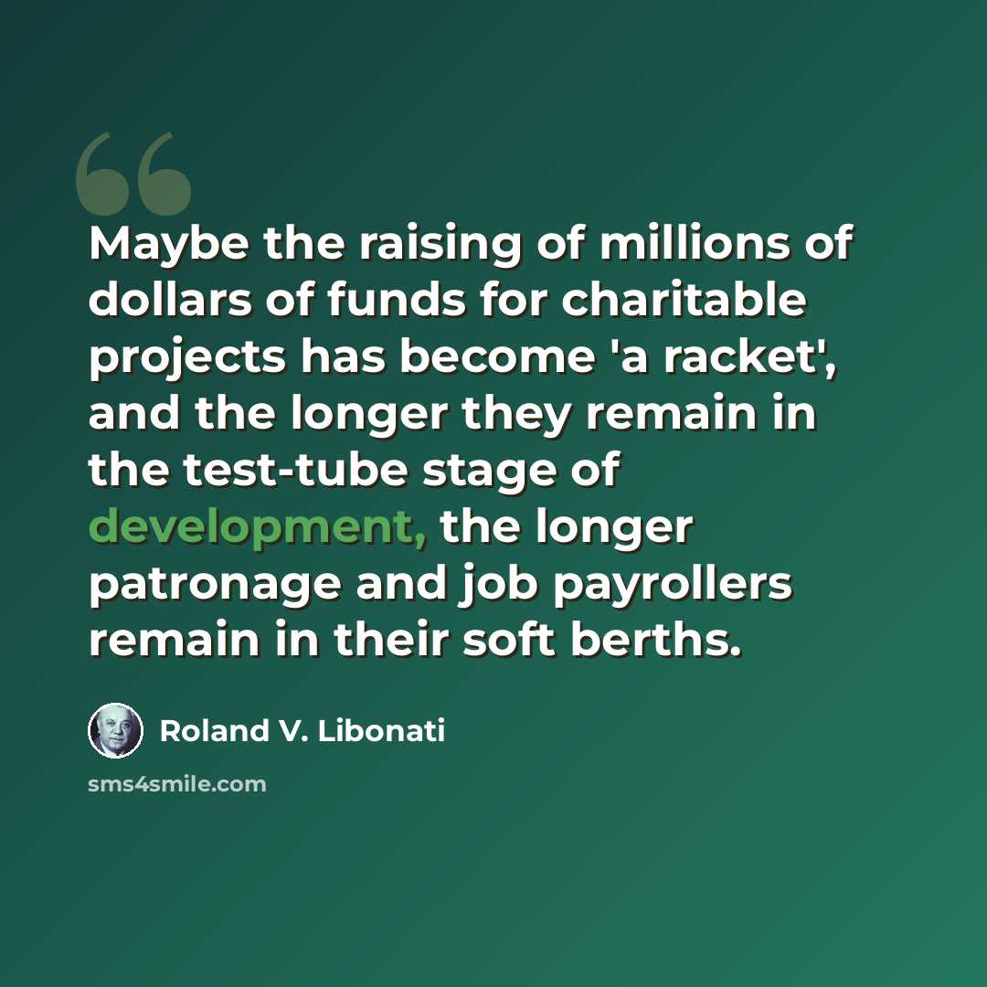 “Maybe the raising of millions of dollars of funds for charitable projects has become 'a racket', and the longer they remain in the test-tube stage of development, the longer patronage and job payrollers remain in their soft berths.” quote by Roland V. Libonati