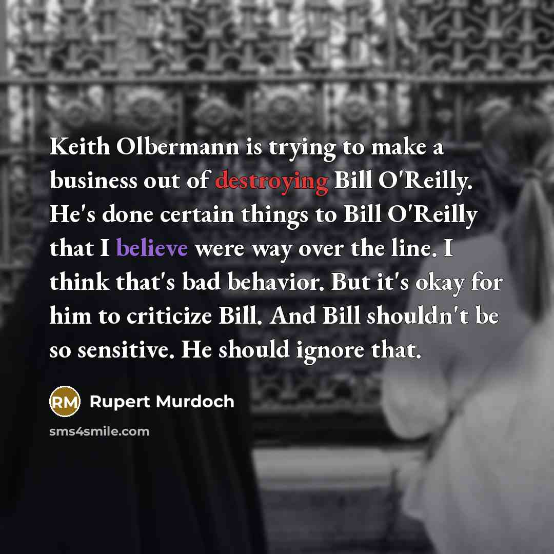 “Keith Olbermann is trying to make a business out of destroying Bill O'Reilly. He's done certain things to Bill O'Reilly that I believe were way over the line. I think that's bad behavior. But it's okay for him to criticize Bill. And Bill shouldn't be so sensitive. He should ignore that.” quote by Rupert Murdoch