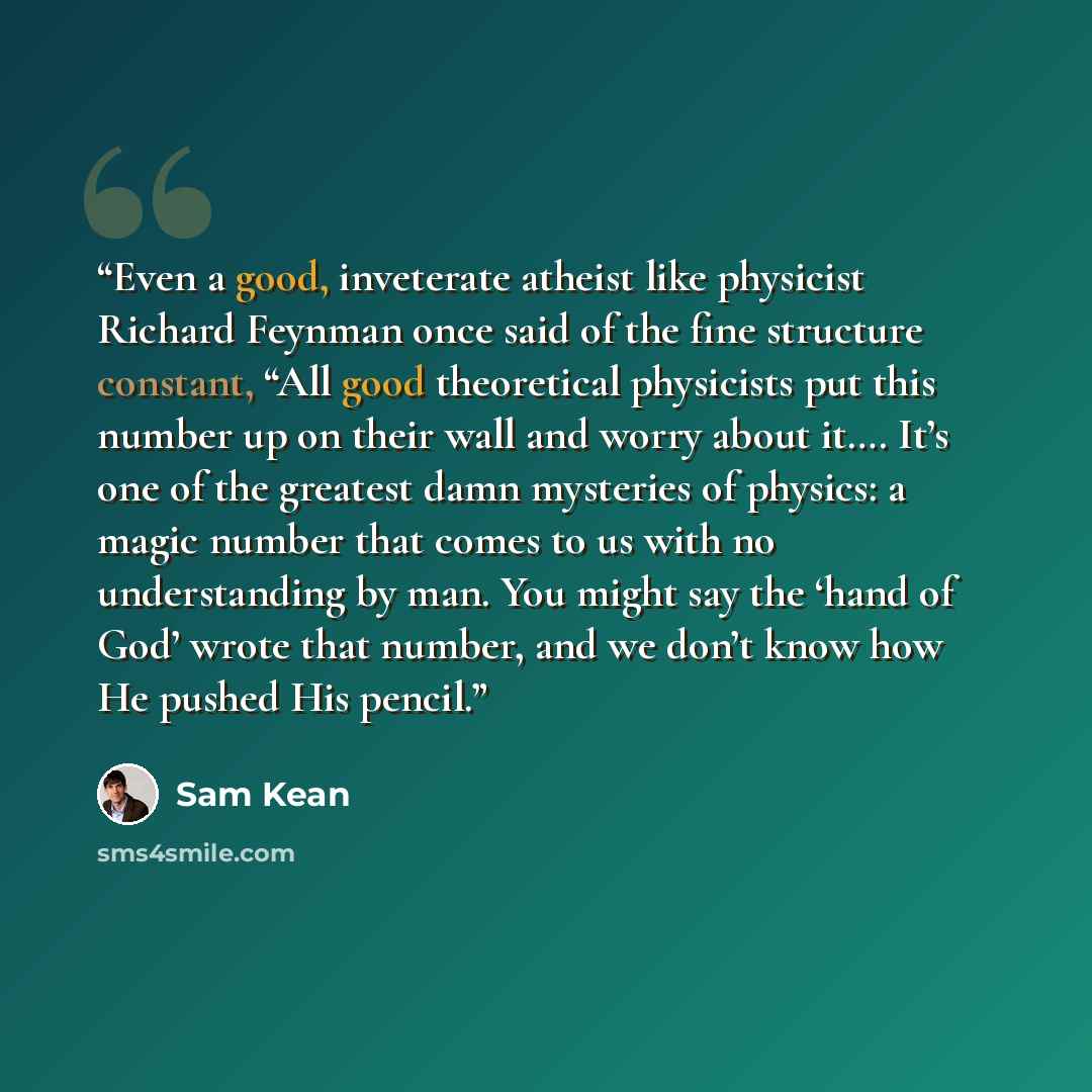 “Even a good, inveterate atheist like physicist Richard Feynman once said of the fine structure constant, “All good theoretical physicists put this number up on their wall and worry about it…. It’s one of the greatest damn mysteries of physics: a magic number that comes to us with no understanding…” quote by Sam Kean