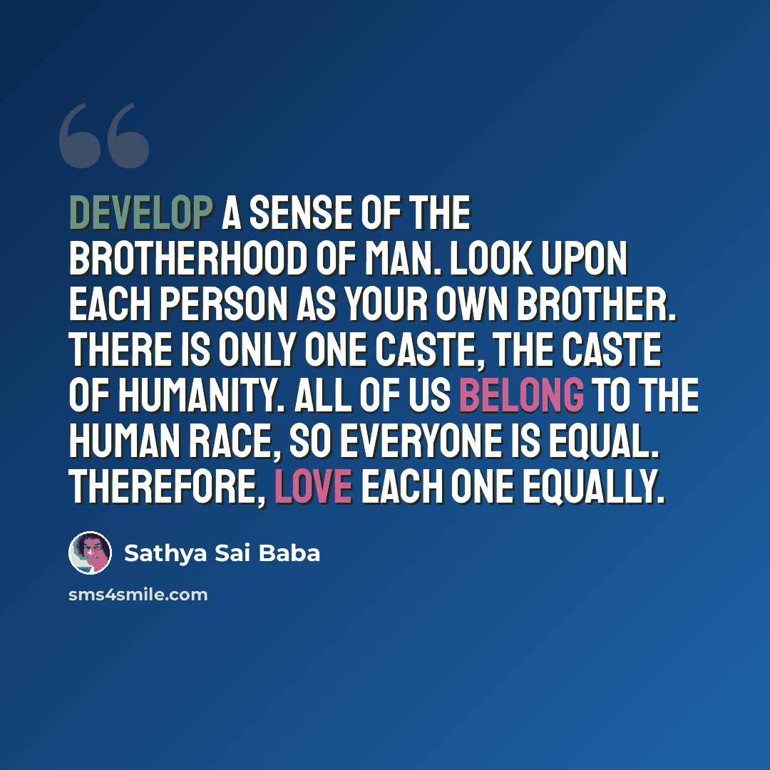 “Develop a sense of the brotherhood of man. Look upon each person as your own brother. There is only one caste, the caste of humanity. All of us belong to the human race, so everyone is equal. Therefore, love each one equally.” quote by Sathya Sai Baba