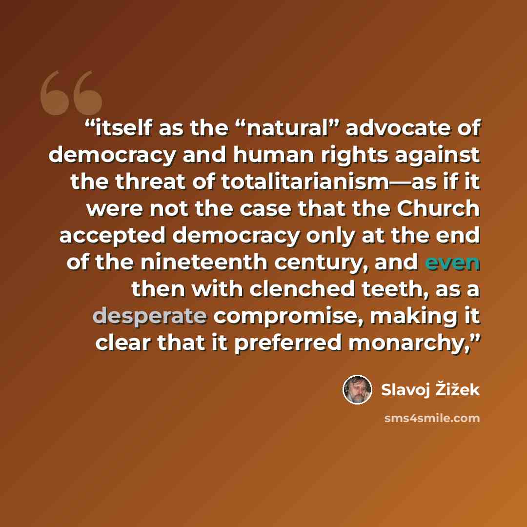“itself as the “natural” advocate of democracy and human rights against the threat of totalitarianism—as if it were not the case that the Church accepted democracy only at the end of the nineteenth century, and even then with clenched teeth, as a desperate compromise, making it clear that it…” quote by Slavoj Žižek