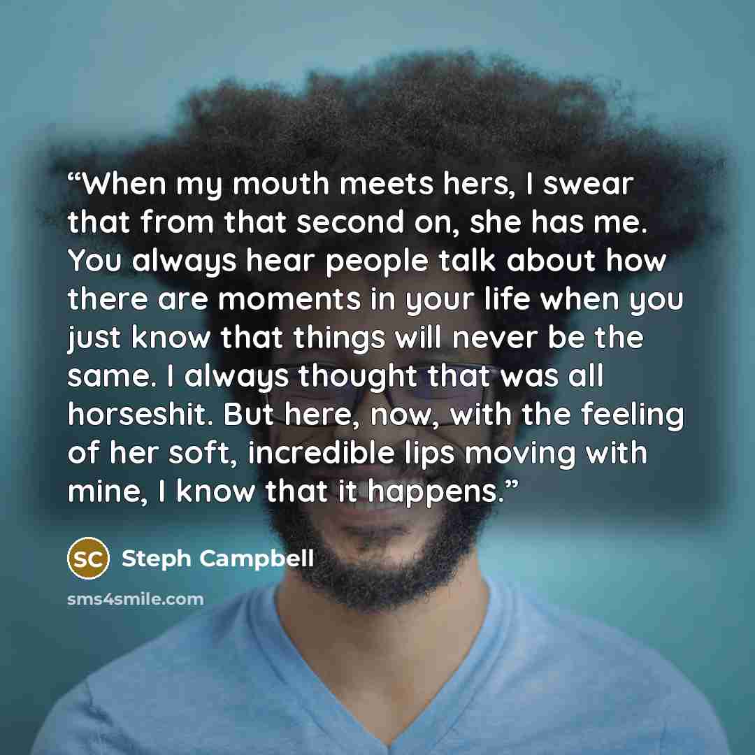 “When my mouth meets hers, I swear that from that second on, she has me. You always hear people talk about how there are moments in your life when you just know that things will never be the same. I always thought that was all horseshit. But here, now, with the feeling of her soft, incredible lips…” quote by Steph Campbell