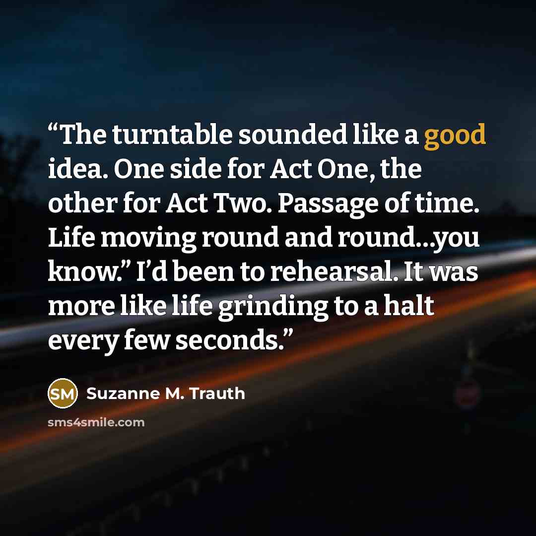 “The turntable sounded like a good idea. One side for Act One, the other for Act Two. Passage of time. Life moving round and round…you know.” I’d been to rehearsal. It was more like life grinding to a halt every few seconds.” quote by Suzanne M. Trauth