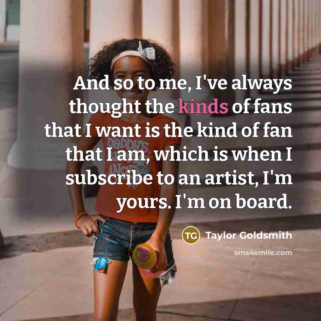 “And so to me, I've always thought the kinds of fans that I want is the kind of fan that I am, which is when I subscribe to an artist, I'm yours. I'm on board.” quote by Taylor Goldsmith