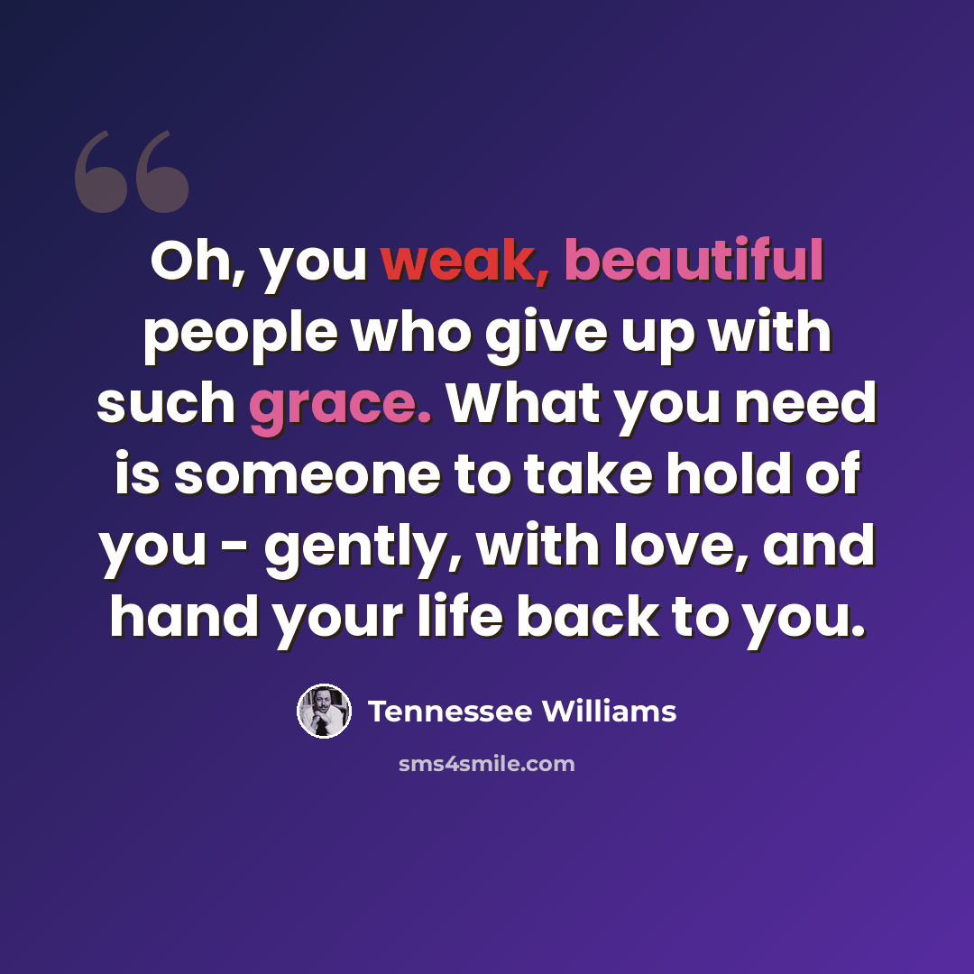 “Oh, you weak, beautiful people who give up with such grace. What you need is someone to take hold of you - gently, with love, and hand your life back to you.” quote by Tennessee Williams