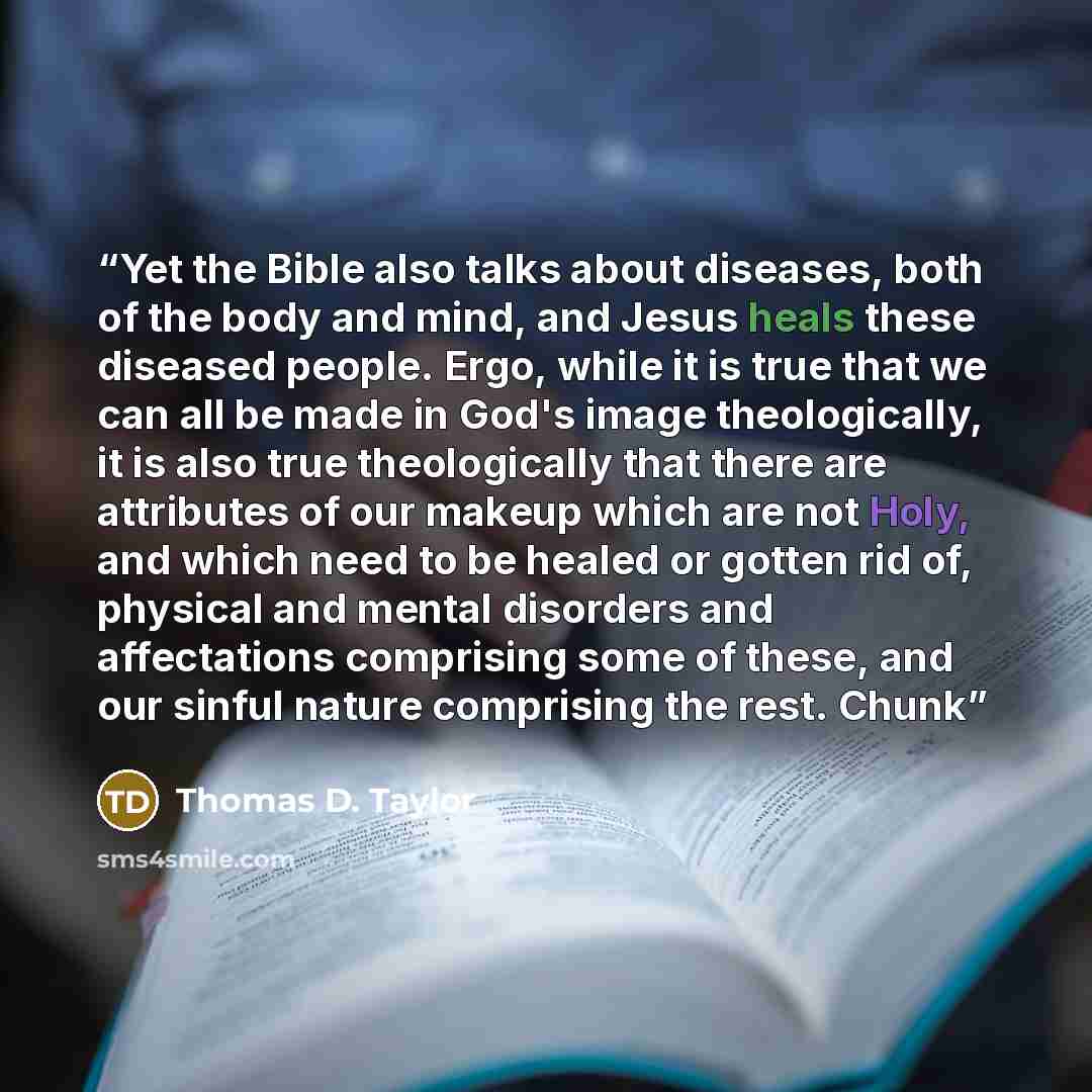 “Yet the Bible also talks about diseases, both of the body and mind, and Jesus heals these diseased people. Ergo, while it is true that we can all be made in God's image theologically, it is also true theologically that there are attributes of our makeup which are not Holy, and which need to be…” quote by Thomas D. Taylor
