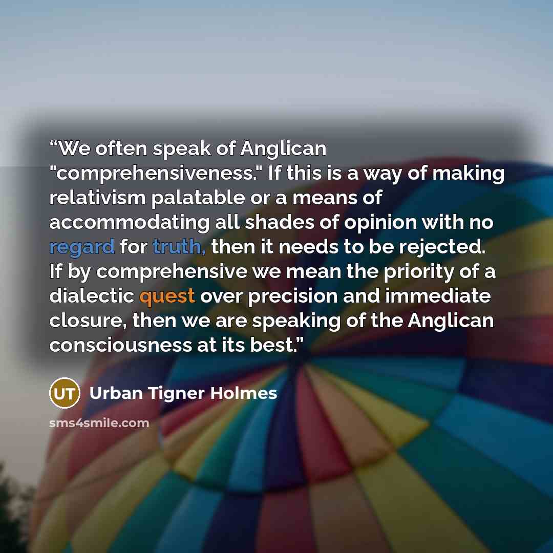 “We often speak of Anglican "comprehensiveness." If this is a way of making relativism palatable or a means of accommodating all shades of opinion with no regard for truth, then it needs to be rejected. If by comprehensive we mean the priority of a dialectic quest over precision and immediate…” quote by Urban Tigner Holmes