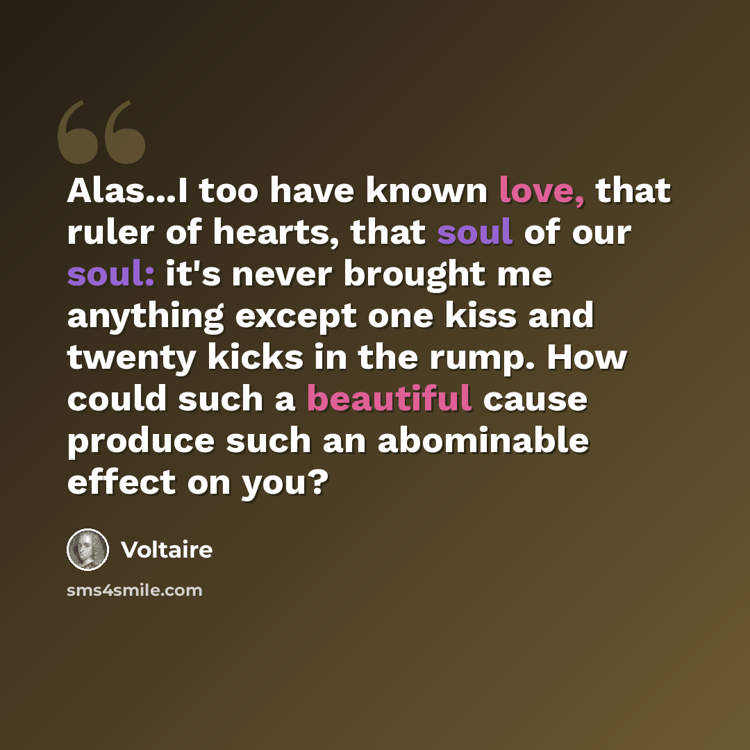 “Alas...I too have known love, that ruler of hearts, that soul of our soul: it's never brought me anything except one kiss and twenty kicks in the rump. How could such a beautiful cause produce such an abominable effect on you?” quote by Voltaire