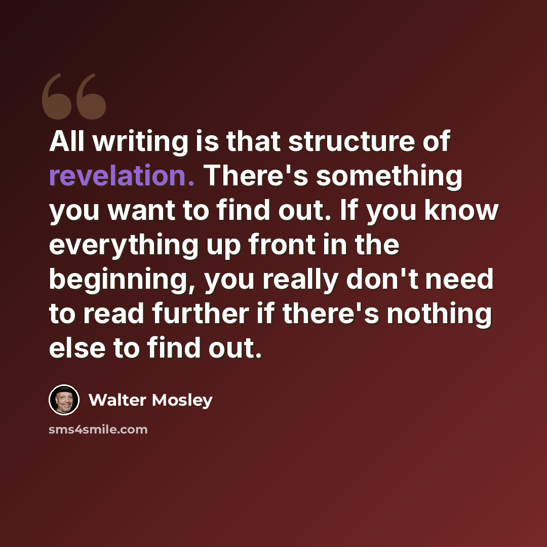 “All writing is that structure of revelation. There's something you want to find out. If you know everything up front in the beginning, you really don't need to read further if there's nothing else to find out.” quote by Walter Mosley